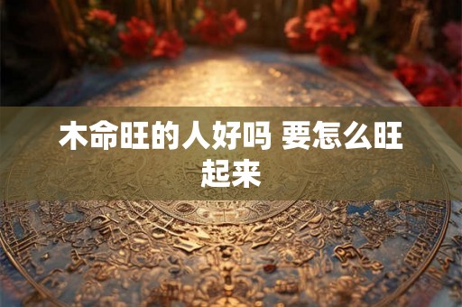 木命旺的人好吗 要怎么旺起来 木命旺的人好吗 要怎么旺起来