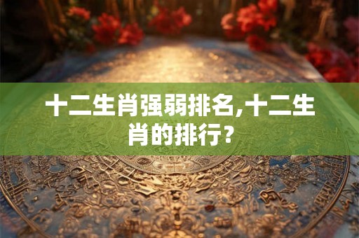 十二生肖强弱排名,十二生肖的排行？