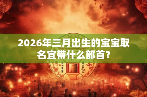 2026年三月出生的宝宝取名宜带什么部首？
