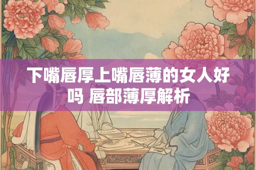 下嘴唇厚上嘴唇薄的女人好吗 唇部薄厚解析
