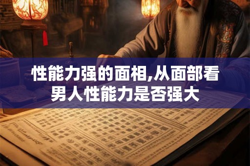 性能力强的面相,从面部看男人性能力是否强大