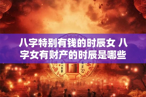八字特别有钱的时辰女 八字女有财产的时辰是哪些