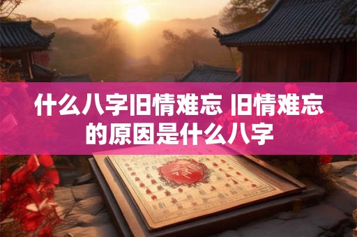 什么八字旧情难忘 旧情难忘的原因是什么八字 什么八字旧情难忘 旧情难忘的原因是什么八字