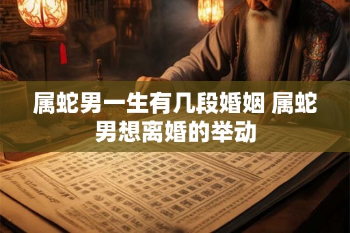 属蛇男一生有几段婚姻 属蛇男想离婚的举动 属蛇男一生有几段婚姻 属蛇男想离婚的举动