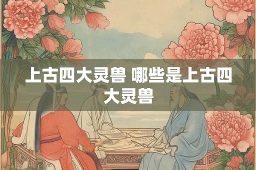 上古四大灵兽 哪些是上古四大灵兽 上古四大灵兽 哪些是上古四大灵兽