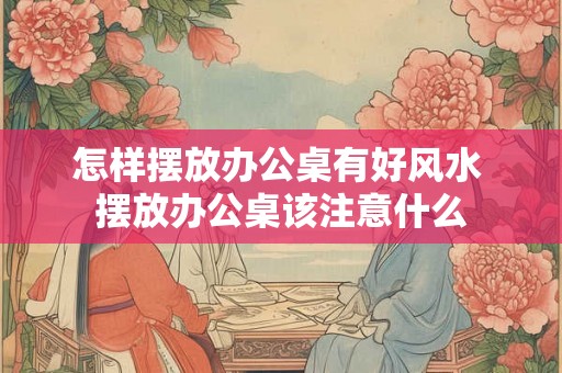 怎样摆放办公桌有好风水 摆放办公桌该注意什么