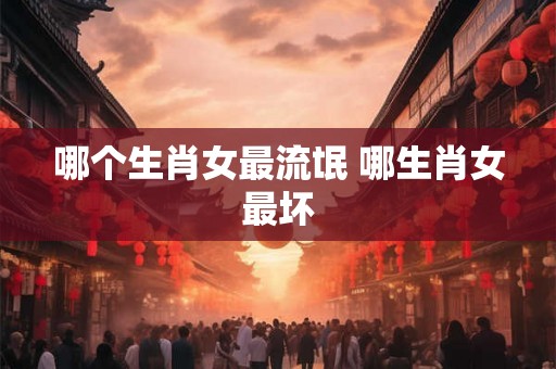 哪个生肖女最流氓 哪生肖女最坏 哪个生肖女最流氓 哪生肖女最坏