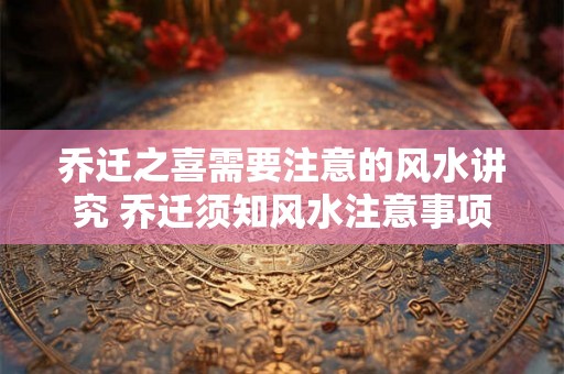乔迁之喜需要注意的风水讲究 乔迁须知风水注意事项
