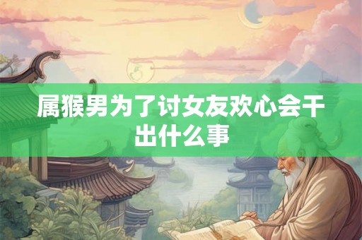 属猴男为了讨女友欢心会干出什么事 属猴男为了讨女友欢心会干出什么事
