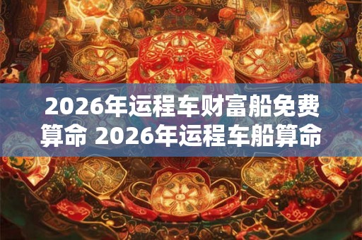 2026年运程车财富船免费算命 2026年运程车船算命能否得财富 2026年运程车财富船免费算命 2026年运程车船算命能否得财富