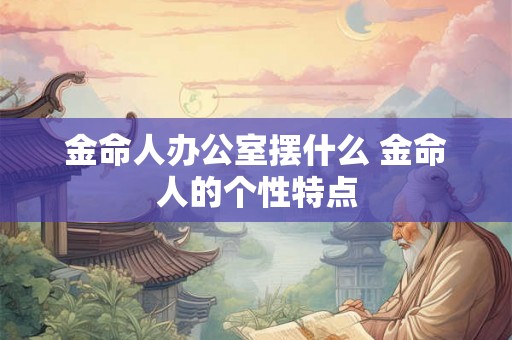 金命人办公室摆什么 金命人的个性特点 金命人办公室摆什么 金命人的个性特点