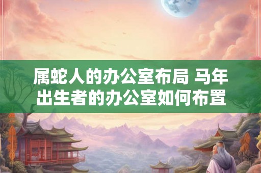 属蛇人的办公室布局 马年出生者的办公室如何布置