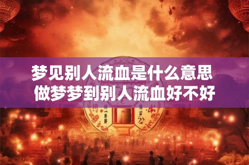 梦见别人流血是什么意思 做梦梦到别人流血好不好