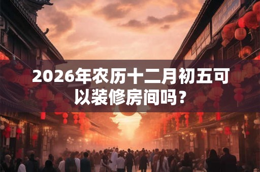 2026年农历十二月初五可以装修房间吗？