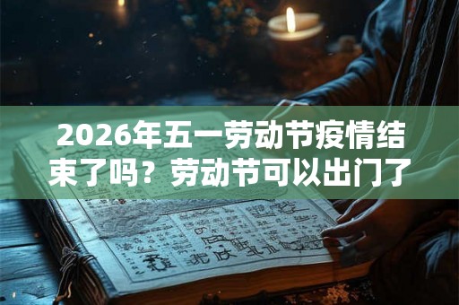2026年五一劳动节疫情结束了吗？劳动节可以出门了吗？
