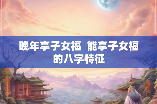 晚年享子女福  能享子女福的八字特征