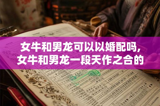 女牛和男龙可以以婚配吗,女牛和男龙一段天作之合的佳话 女牛和男龙可以以婚配吗,女牛和男龙一段天作之合的佳话
