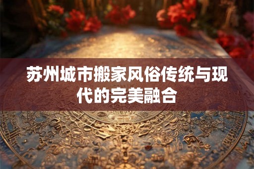苏州城市搬家风俗传统与现代的完美融合