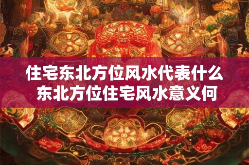 住宅东北方位风水代表什么 东北方位住宅风水意义何在