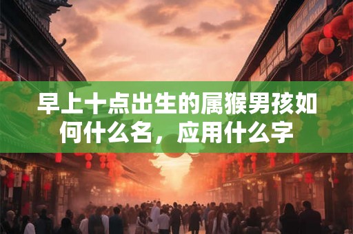 早上十点出生的属猴男孩如何什么名，应用什么字