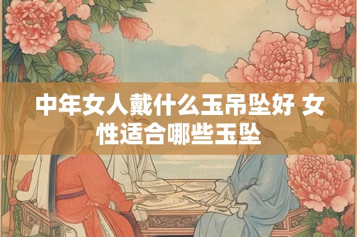 中年女人戴什么玉吊坠好 女性适合哪些玉坠 中年女人戴什么玉吊坠好 女性适合哪些玉坠