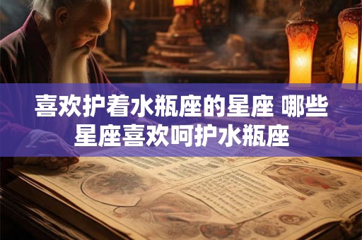 喜欢护着水瓶座的星座 哪些星座喜欢呵护水瓶座