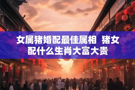 女属猪婚配最佳属相  猪女配什么生肖大富大贵