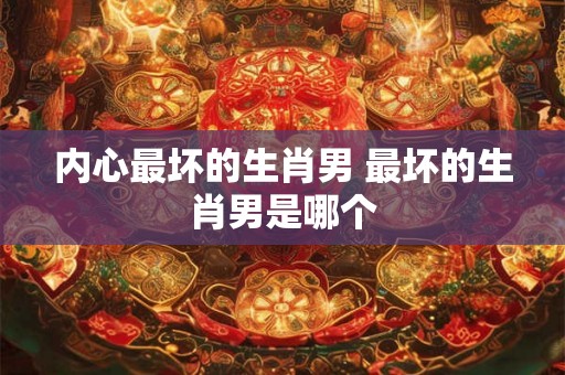 内心最坏的生肖男 最坏的生肖男是哪个