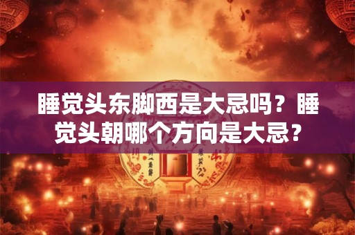 睡觉头东脚西是大忌吗？睡觉头朝哪个方向是大忌？