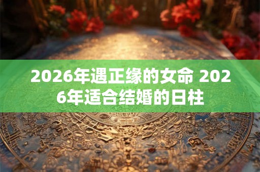 2026年遇正缘的女命 2026年适合结婚的日柱 2026年遇正缘的女命 2026年适合结婚的日柱