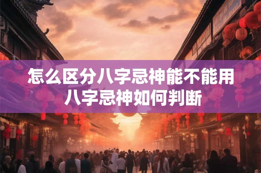 怎么区分八字忌神能不能用 八字忌神如何判断