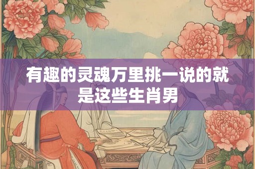 有趣的灵魂万里挑一说的就是这些生肖男