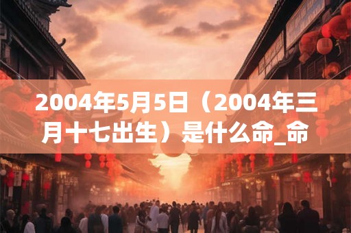 2004年5月5日(2004年三月十七出生)是什么命_命运如何 2004年5月5日(2004年三月十七出生)是什么命_命运如何