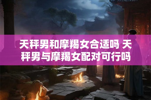 天秤男和摩羯女合适吗 天秤男与摩羯女配对可行吗