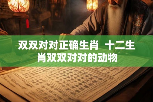 双双对对正确生肖  十二生肖双双对对的动物
