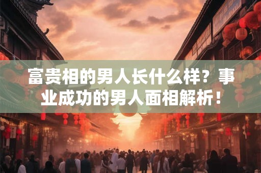 富贵相的男人长什么样？事业成功的男人面相解析！