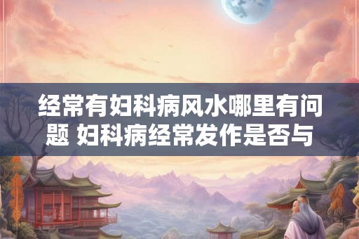 经常有妇科病风水哪里有问题 妇科病经常发作是否与风水有关
