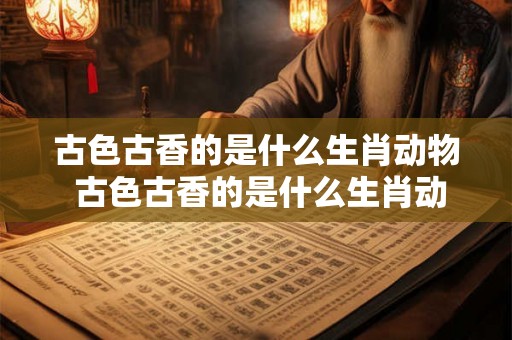 古色古香的是什么生肖动物 古色古香的是什么生肖动物图片