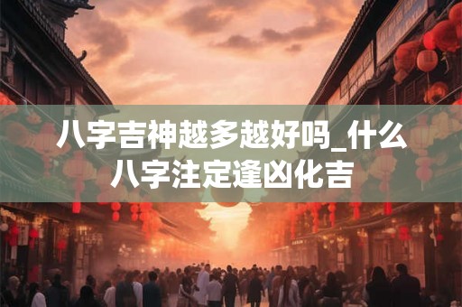 八字吉神越多越好吗_什么八字注定逢凶化吉 八字吉神越多越好吗_什么八字注定逢凶化吉