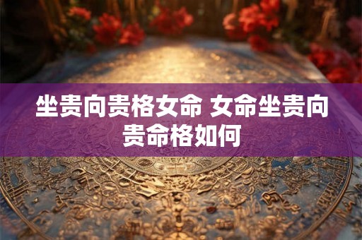 坐贵向贵格女命 女命坐贵向贵命格如何 坐贵向贵格女命 女命坐贵向贵命格如何