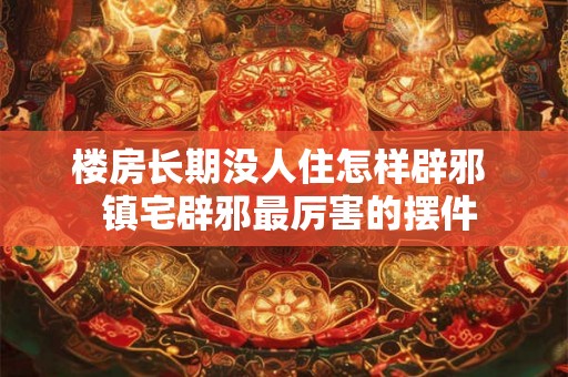 楼房长期没人住怎样辟邪  镇宅辟邪最厉害的摆件