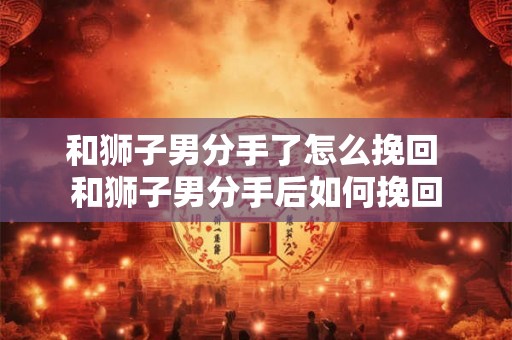 和狮子男分手了怎么挽回 和狮子男分手后如何挽回 和狮子男分手了怎么挽回 和狮子男分手后如何挽回