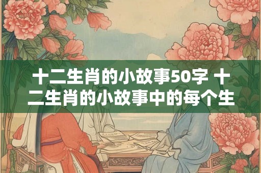 十二生肖的小故事50字 十二生肖的小故事中的每个生肖都有哪些有趣的故事