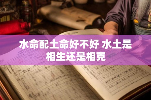 水命配土命好不好 水土是相生还是相克 水命配土命好不好 水土是相生还是相克