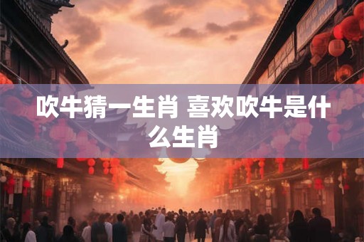 吹牛猜一生肖 喜欢吹牛是什么生肖 吹牛猜一生肖 喜欢吹牛是什么生肖