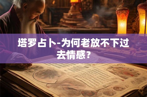 塔罗占卜-为何老放不下过去情感？