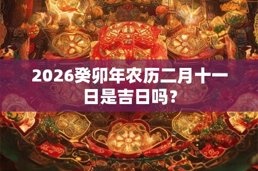 2026癸卯年农历二月十一日是吉日吗? 2026癸卯年农历二月十一日是吉日吗?