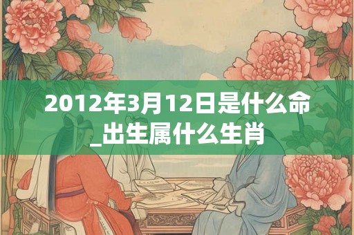 2012年3月12日是什么命_出生属什么生肖