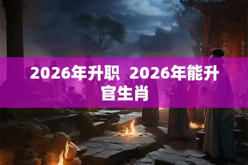 2026年升职  2026年能升官生肖