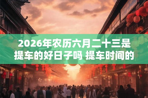 2026年农历六月二十三是提车的好日子吗 提车时间的讲究 2026年农历六月二十三是提车的好日子吗 提车时间的讲究